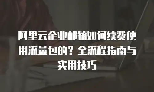 阿里云企业邮箱如何续费使用流量包的?全流程指南与实用技巧