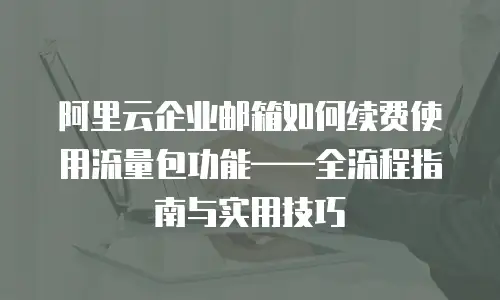 阿里云企业邮箱如何续费使用流量包功能——全流程指南与实用技巧