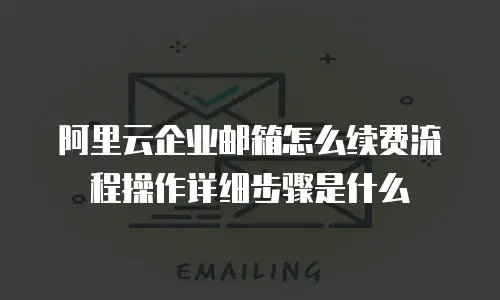 阿里云企业邮箱怎么续费流程操作详细步骤是什么