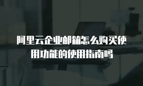 阿里云企业邮箱怎么购买使用功能的使用指南吗