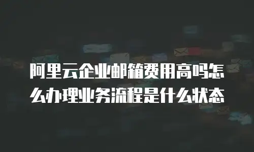阿里云企业邮箱费用高吗怎么办理业务流程是什么状态