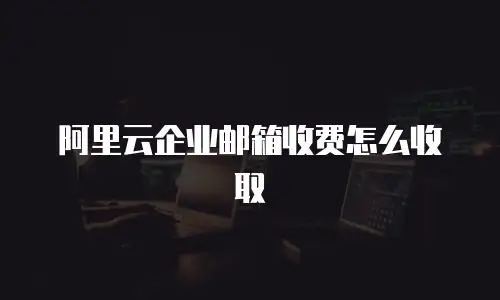 阿里云企业邮箱收费怎么收取