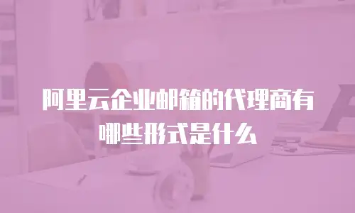 阿里云企业邮箱的代理商有哪些形式是什么