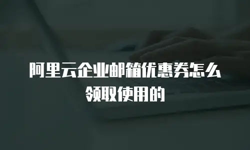 阿里云企业邮箱优惠券怎么领取使用的