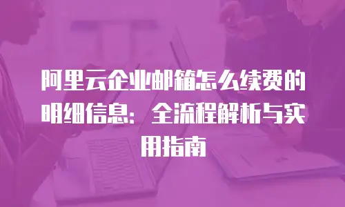 阿里云企业邮箱怎么续费的明细信息：全流程解析与实用指南