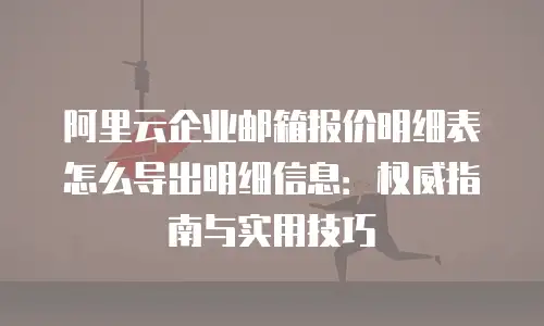 阿里云企业邮箱报价明细表怎么导出明细信息：权威指南与实用技巧