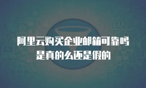 阿里云购买企业邮箱可靠吗是真的么还是假的