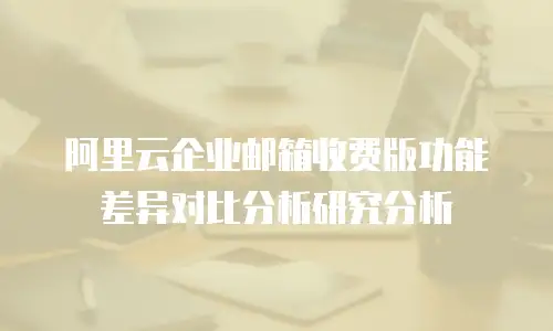 阿里云企业邮箱收费版功能差异对比分析研究分析