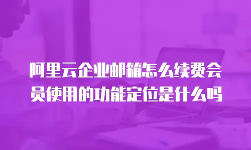 阿里云企业邮箱怎么续费会员使用的功能定位是什么吗