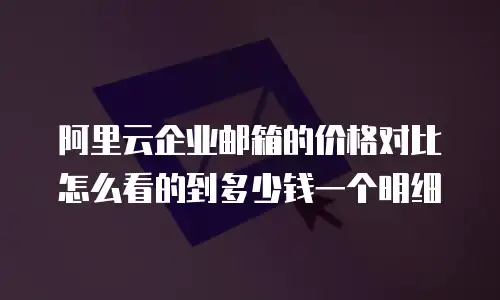 阿里云企业邮箱的价格对比怎么看的到多少钱一个明细