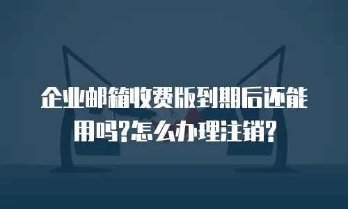 企业邮箱收费版到期后还能用吗?怎么办理注销?