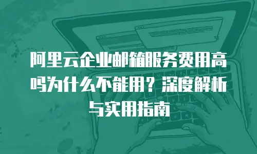 阿里云企业邮箱服务费用高吗为什么不能用？深度解析与实用指南