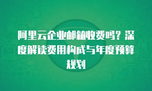 阿里云企业邮箱收费吗？深度解读费用构成与年度预算规划  