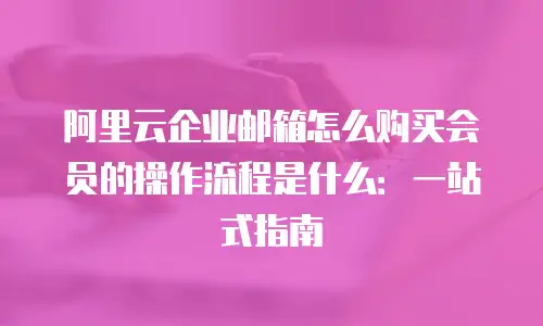 阿里云企业邮箱怎么购买会员的操作流程是什么：一站式指南