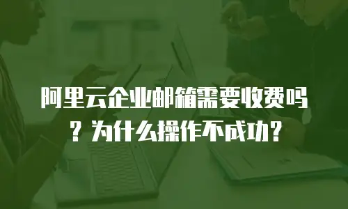 阿里云企业邮箱需要收费吗?为什么操作不成功?