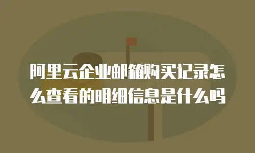阿里云企业邮箱购买记录怎么查看的明细信息是什么吗