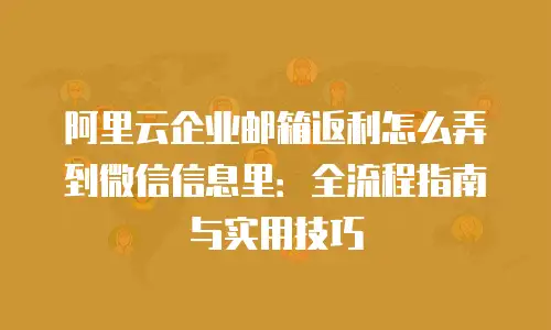 阿里云企业邮箱返利怎么弄到微信信息里：全流程指南与实用技巧