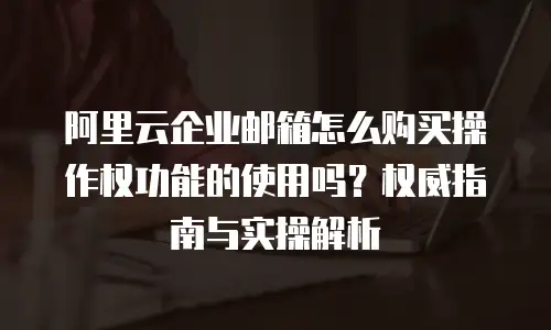 阿里云企业邮箱怎么购买操作权功能的使用吗？权威指南与实操解析