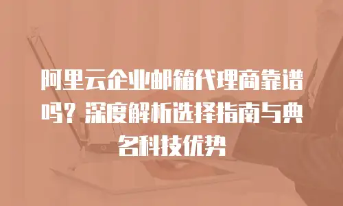 阿里云企业邮箱代理商靠谱吗？深度解析选择指南与典名科技优势