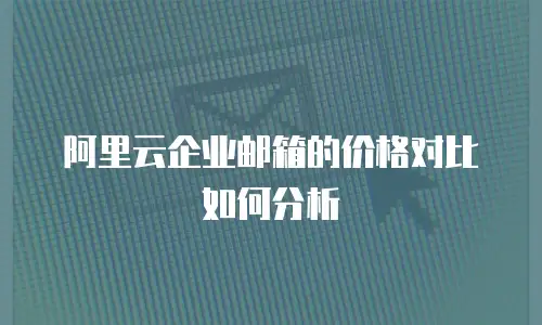 阿里云企业邮箱的价格对比如何分析