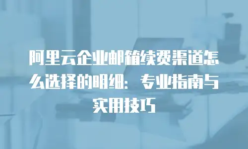 阿里云企业邮箱续费渠道怎么选择的明细:专业指南与实用技巧