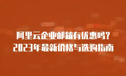 阿里云企业邮箱有优惠吗？2023年最新价格与选购指南