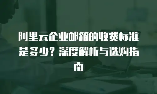 阿里云企业邮箱的收费标准是多少?深度解析与选购指南