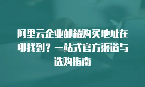 阿里云企业邮箱购买地址在哪找到?一站式官方渠道与选购指南