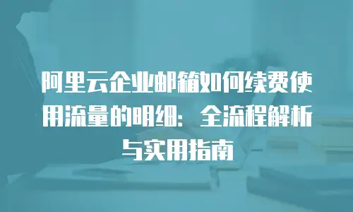 阿里云企业邮箱如何续费使用流量的明细:全流程解析与实用指南