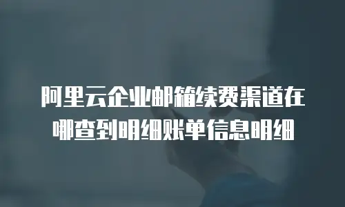 阿里云企业邮箱续费渠道在哪查到明细账单信息明细