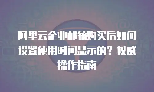 阿里云企业邮箱购买后如何设置使用时间显示的？权威操作指南  