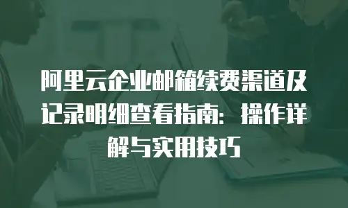 阿里云企业邮箱续费渠道及记录明细查看指南：操作详解与实用技巧