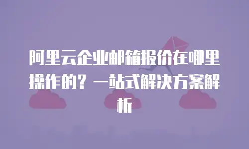 阿里云企业邮箱报价在哪里操作的？一站式解决方案解析