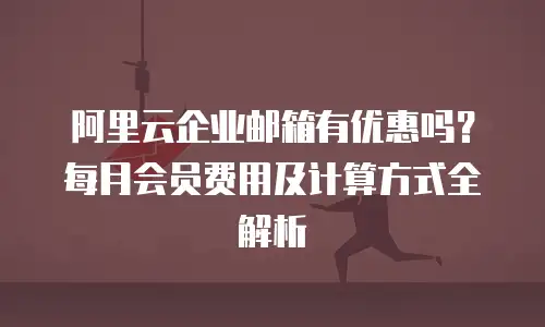 阿里云企业邮箱有优惠吗?每月会员费用及计算方式全解析