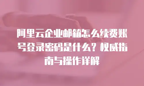 阿里云企业邮箱怎么续费账号登录密码是什么？权威指南与操作详解