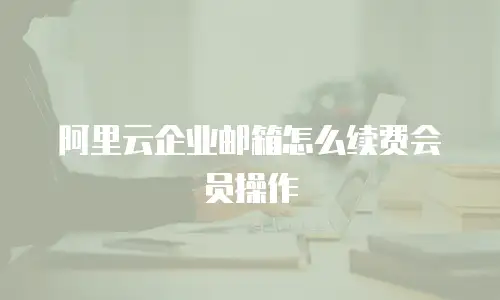 阿里云企业邮箱怎么续费会员操作