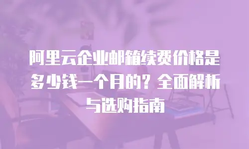 阿里云企业邮箱续费价格是多少钱一个月的？全面解析与选购指南