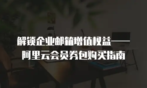 解锁企业邮箱增值权益&mdash;&mdash;阿里云会员券包购买指南