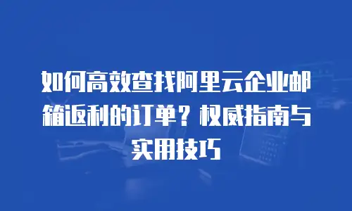 如何高效查找阿里云企业邮箱返利的订单？权威指南与实用技巧