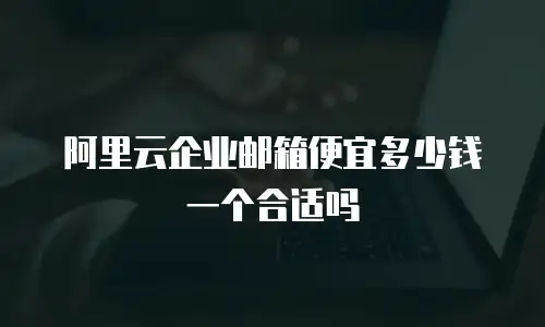 阿里云企业邮箱便宜多少钱一个合适吗