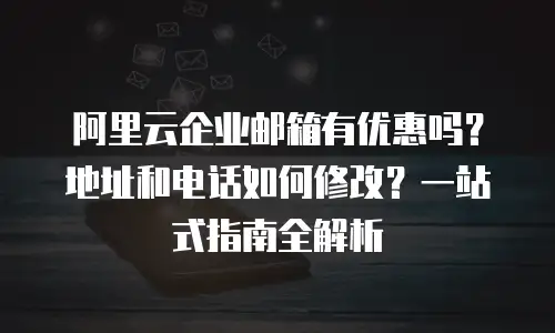 阿里云企业邮箱有优惠吗?地址和电话如何修改?一站式指南全解析