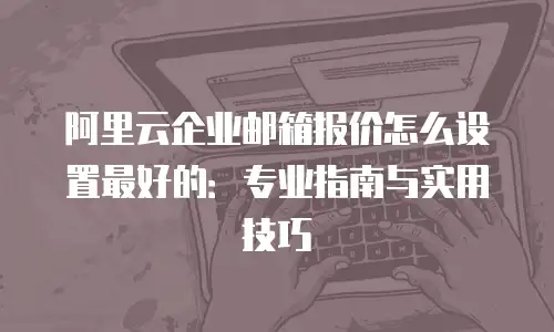 阿里云企业邮箱报价怎么设置最好的：专业指南与实用技巧