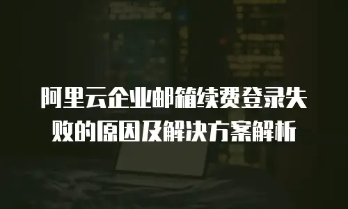 阿里云企业邮箱续费登录失败的原因及解决方案解析