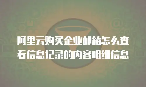 阿里云购买企业邮箱怎么查看信息记录的内容明细信息