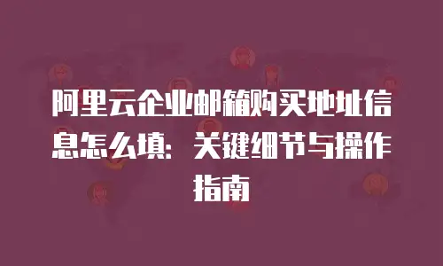 阿里云企业邮箱购买地址信息怎么填：关键细节与操作指南