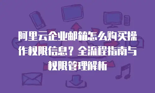 阿里云企业邮箱怎么购买操作权限信息？全流程指南与权限管理解析