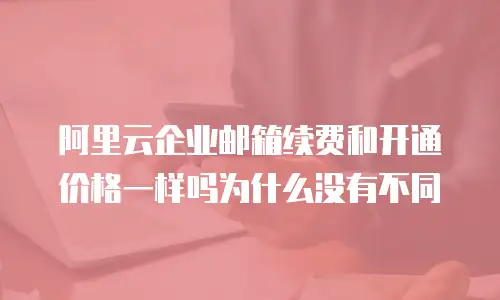 阿里云企业邮箱续费和开通价格一样吗为什么没有不同