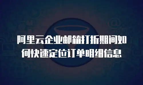 阿里云企业邮箱打折期间如何快速定位订单明细信息
