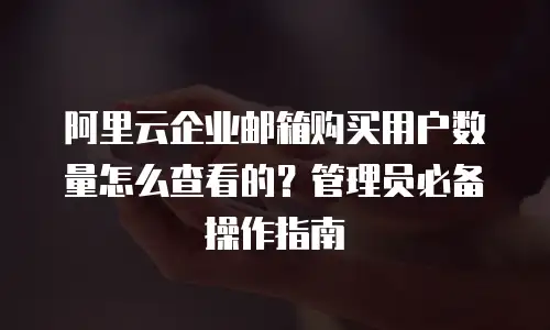 阿里云企业邮箱购买用户数量怎么查看的？管理员必备操作指南 