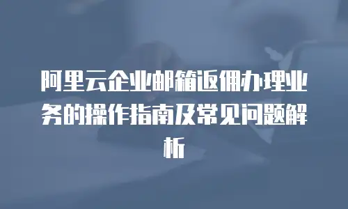 阿里云企业邮箱返佣办理业务的操作指南及常见问题解析